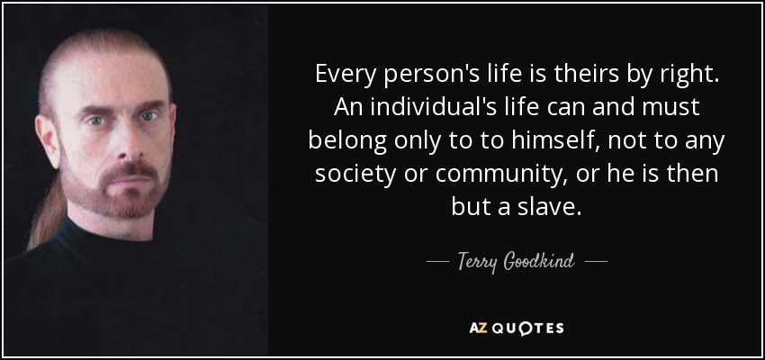 Every person's life is theirs by right. An individual's life can and must belong only to to himself, not to any society or community, or he is then but a slave. - Terry Goodkind