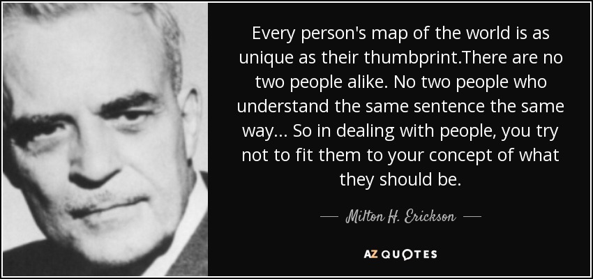 Every person's map of the world is as unique as their thumbprint.There are no two people alike. No two people who understand the same sentence the same way... So in dealing with people, you try not to fit them to your concept of what they should be. - Milton H. Erickson