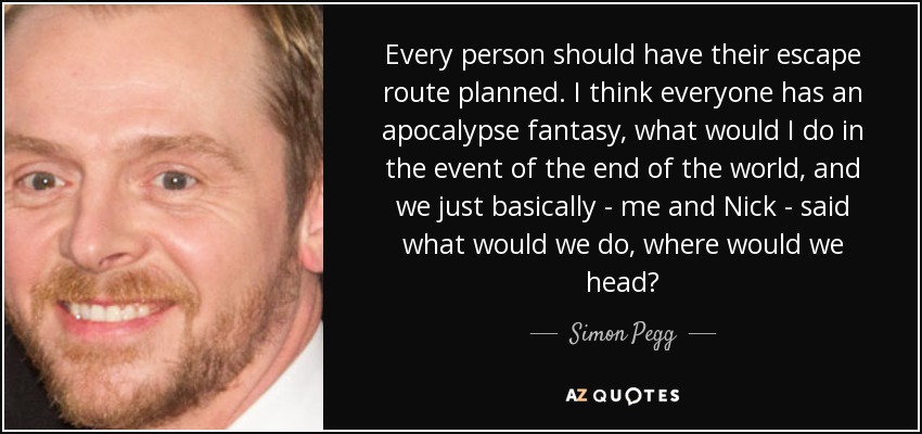 Every person should have their escape route planned. I think everyone has an apocalypse fantasy, what would I do in the event of the end of the world, and we just basically - me and Nick - said what would we do, where would we head? - Simon Pegg
