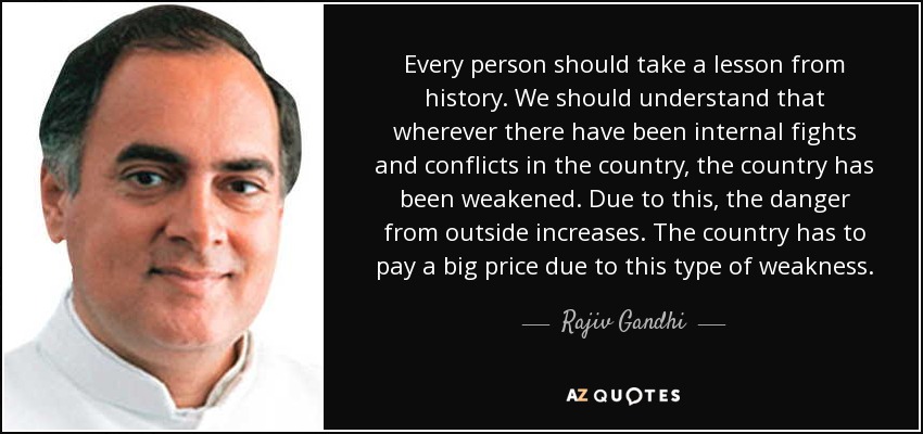 Every person should take a lesson from history. We should understand that wherever there have been internal fights and conflicts in the country, the country has been weakened. Due to this, the danger from outside increases. The country has to pay a big price due to this type of weakness. - Rajiv Gandhi