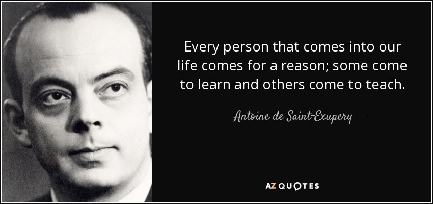 Every person that comes into our life comes for a reason; some come to learn and others come to teach. - Antoine de Saint-Exupery