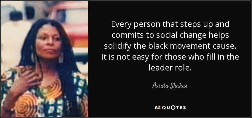 Every person that steps up and commits to social change helps solidify the black movement cause. It is not easy for those who fill in the leader role. - Assata Shakur