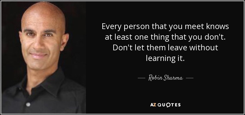 Every person that you meet knows at least one thing that you don't. Don't let them leave without learning it. - Robin Sharma