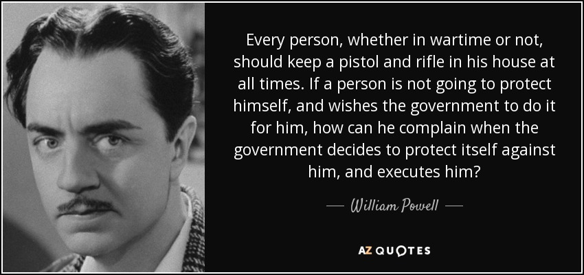 Every person, whether in wartime or not, should keep a pistol and rifle in his house at all times. If a person is not going to protect himself, and wishes the government to do it for him, how can he complain when the government decides to protect itself against him, and executes him? - William Powell