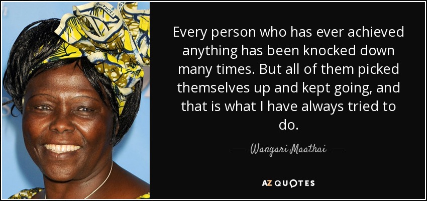 Every person who has ever achieved anything has been knocked down many times. But all of them picked themselves up and kept going, and that is what I have always tried to do. - Wangari Maathai