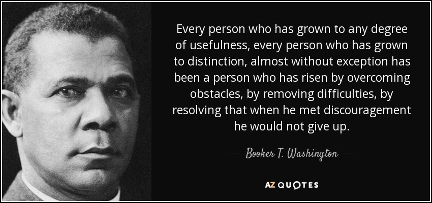 Every person who has grown to any degree of usefulness, every person who has grown to distinction, almost without exception has been a person who has risen by overcoming obstacles, by removing difficulties, by resolving that when he met discouragement he would not give up. - Booker T. Washington