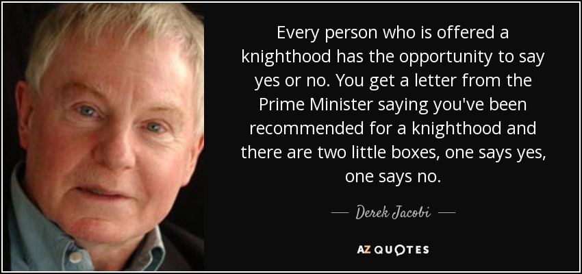 Every person who is offered a knighthood has the opportunity to say yes or no. You get a letter from the Prime Minister saying you've been recommended for a knighthood and there are two little boxes, one says yes, one says no. - Derek Jacobi