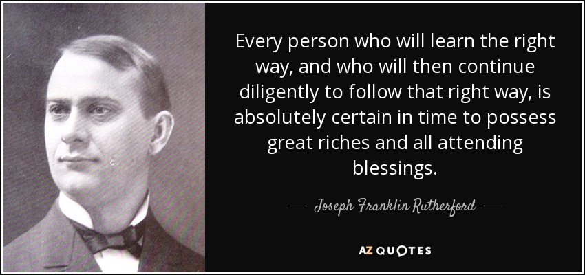 Every person who will learn the right way, and who will then continue diligently to follow that right way, is absolutely certain in time to possess great riches and all attending blessings. - Joseph Franklin Rutherford