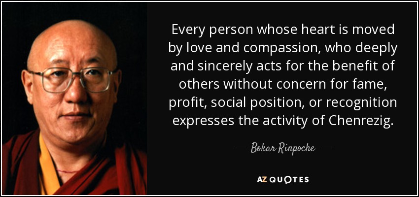 Every person whose heart is moved by love and compassion, who deeply and sincerely acts for the benefit of others without concern for fame, profit, social position, or recognition expresses the activity of Chenrezig. - Bokar Rinpoche