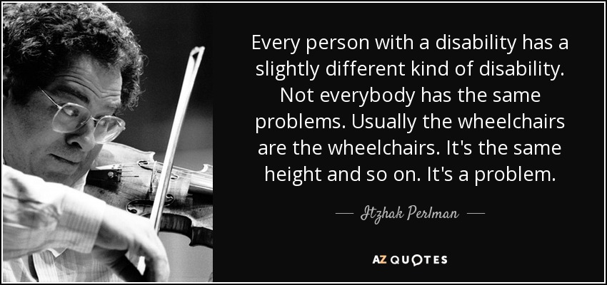 Every person with a disability has a slightly different kind of disability. Not everybody has the same problems. Usually the wheelchairs are the wheelchairs. It's the same height and so on. It's a problem. - Itzhak Perlman