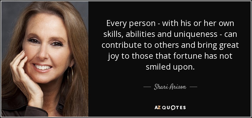 Every person - with his or her own skills, abilities and uniqueness - can contribute to others and bring great joy to those that fortune has not smiled upon. - Shari Arison