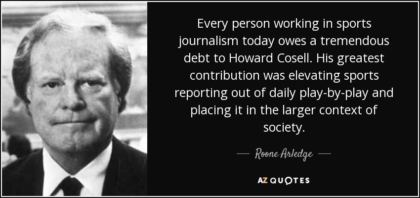 Every person working in sports journalism today owes a tremendous debt to Howard Cosell. His greatest contribution was elevating sports reporting out of daily play-by-play and placing it in the larger context of society. - Roone Arledge