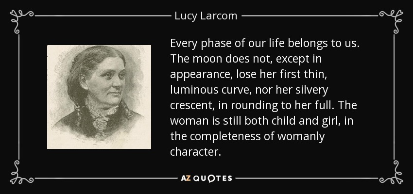 Every phase of our life belongs to us. The moon does not, except in appearance, lose her first thin, luminous curve, nor her silvery crescent, in rounding to her full. The woman is still both child and girl, in the completeness of womanly character. - Lucy Larcom