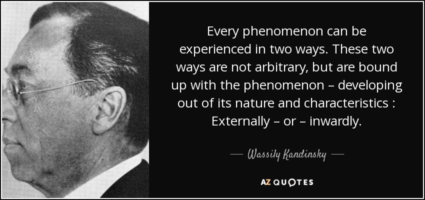 Every phenomenon can be experienced in two ways. These two ways are not arbitrary, but are bound up with the phenomenon – developing out of its nature and characteristics : Externally – or – inwardly. - Wassily Kandinsky