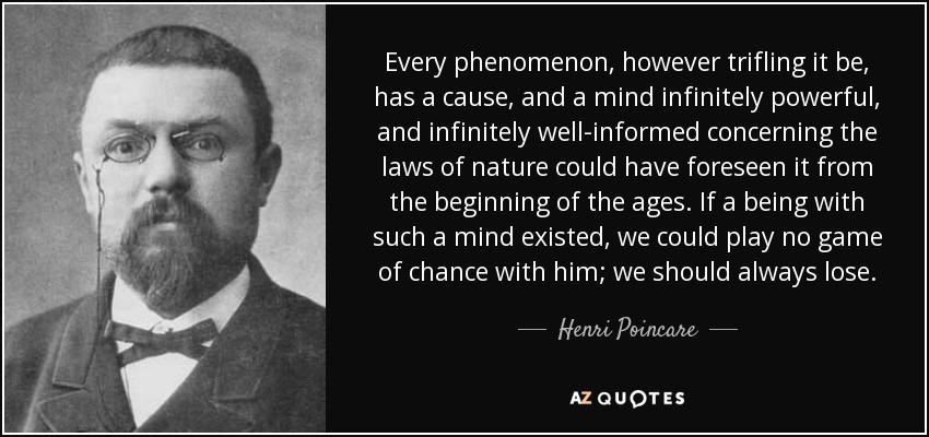 Every phenomenon, however trifling it be, has a cause, and a mind infinitely powerful, and infinitely well-informed concerning the laws of nature could have foreseen it from the beginning of the ages. If a being with such a mind existed, we could play no game of chance with him; we should always lose. - Henri Poincare