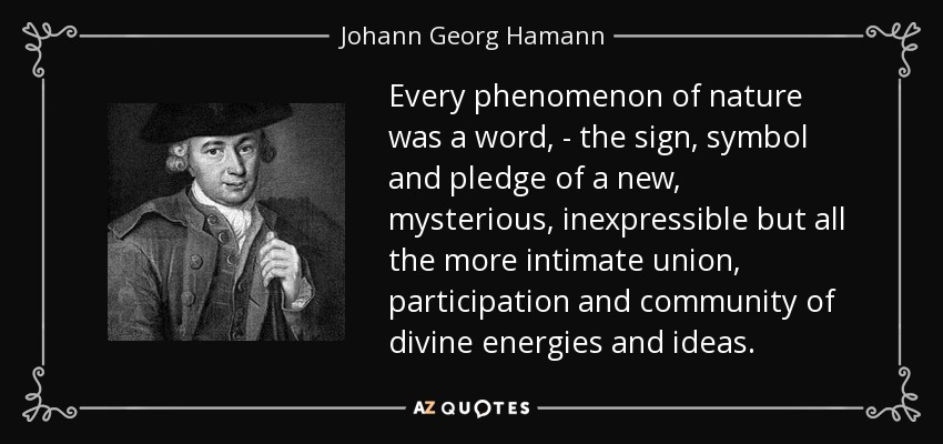 Every phenomenon of nature was a word, - the sign, symbol and pledge of a new, mysterious, inexpressible but all the more intimate union, participation and community of divine energies and ideas. - Johann Georg Hamann