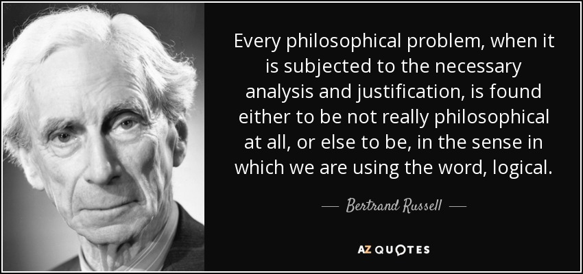Every philosophical problem, when it is subjected to the necessary analysis and justification, is found either to be not really philosophical at all, or else to be, in the sense in which we are using the word, logical. - Bertrand Russell