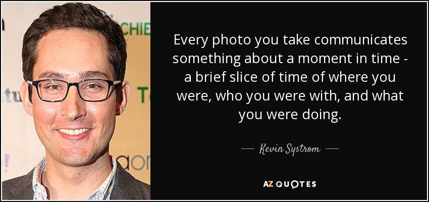 Every photo you take communicates something about a moment in time - a brief slice of time of where you were, who you were with, and what you were doing. - Kevin Systrom