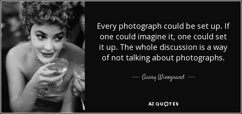Every photograph could be set up. If one could imagine it, one could set it up. The whole discussion is a way of not talking about photographs. - Garry Winogrand