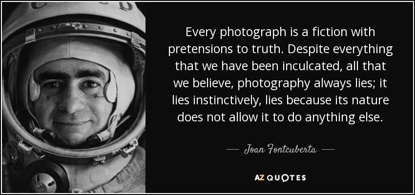 Every photograph is a fiction with pretensions to truth. Despite everything that we have been inculcated, all that we believe, photography always lies; it lies instinctively, lies because its nature does not allow it to do anything else. - Joan Fontcuberta