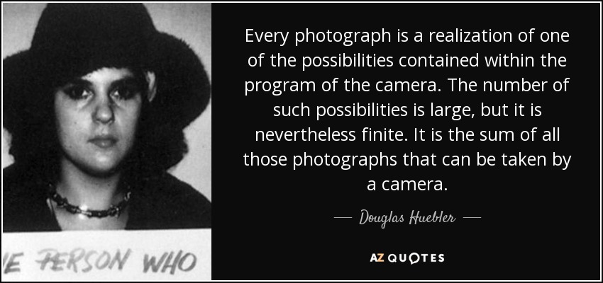 Every photograph is a realization of one of the possibilities contained within the program of the camera. The number of such possibilities is large, but it is nevertheless finite. It is the sum of all those photographs that can be taken by a camera. - Douglas Huebler