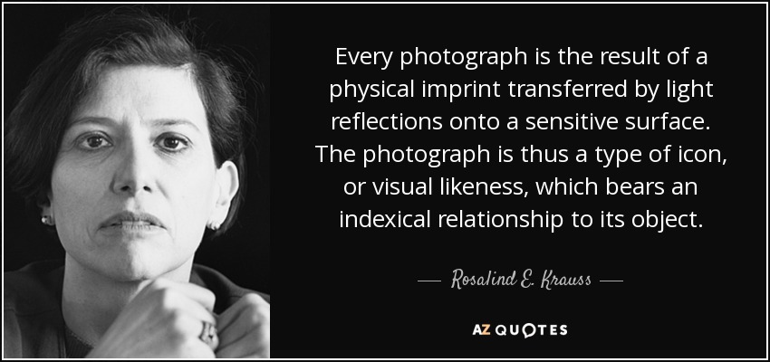 Every photograph is the result of a physical imprint transferred by light reflections onto a sensitive surface. The photograph is thus a type of icon, or visual likeness, which bears an indexical relationship to its object. - Rosalind E. Krauss