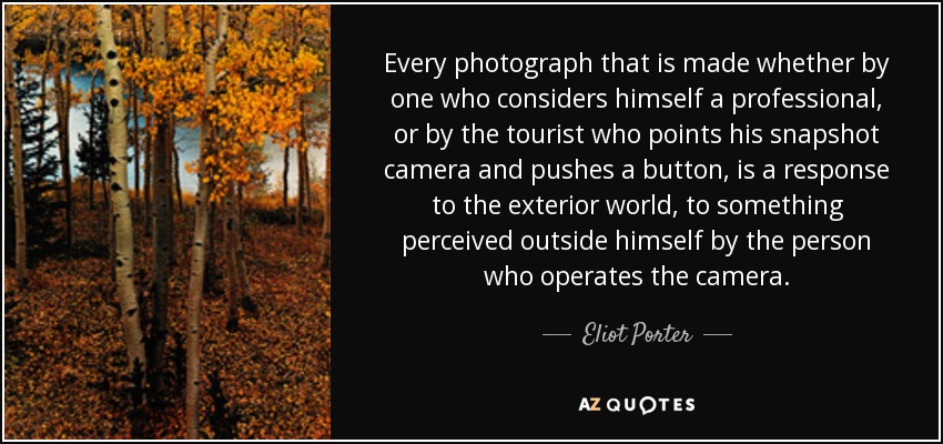 Every photograph that is made whether by one who considers himself a professional, or by the tourist who points his snapshot camera and pushes a button, is a response to the exterior world, to something perceived outside himself by the person who operates the camera. - Eliot Porter