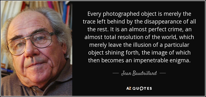 Every photographed object is merely the trace left behind by the disappearance of all the rest. It is an almost perfect crime, an almost total resolution of the world, which merely leave the illusion of a particular object shining forth, the image of which then becomes an impenetrable enigma. - Jean Baudrillard