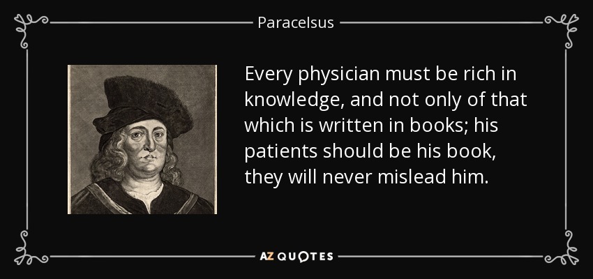 Every physician must be rich in knowledge, and not only of that which is written in books; his patients should be his book, they will never mislead him. - Paracelsus