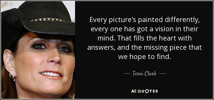 Every picture's painted differently, every one has got a vision in their mind. That fills the heart with answers, and the missing piece that we hope to find. - Terri Clark