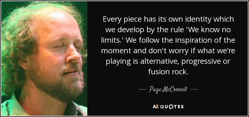 Every piece has its own identity which we develop by the rule 'We know no limits.' We follow the inspiration of the moment and don't worry if what we're playing is alternative, progressive or fusion rock. - Page McConnell