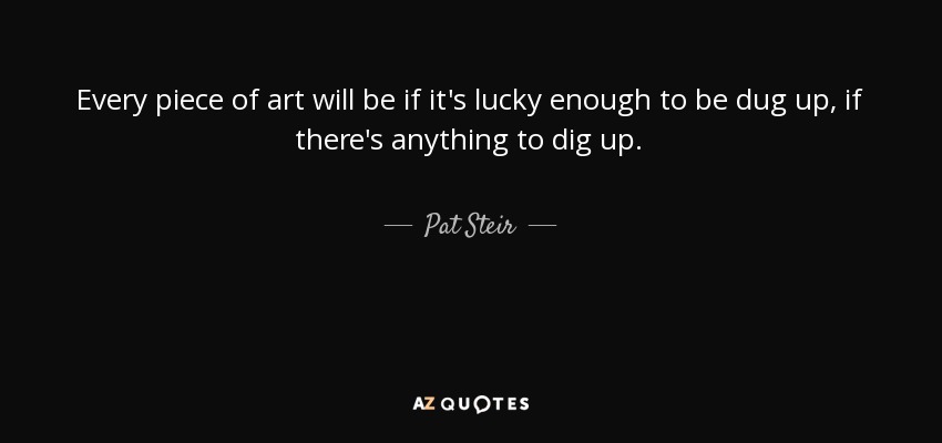 Every piece of art will be if it's lucky enough to be dug up, if there's anything to dig up. - Pat Steir