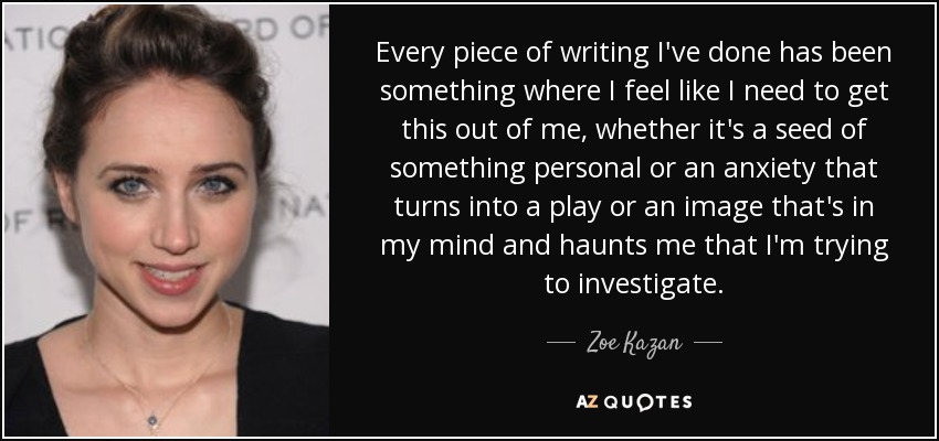 Every piece of writing I've done has been something where I feel like I need to get this out of me, whether it's a seed of something personal or an anxiety that turns into a play or an image that's in my mind and haunts me that I'm trying to investigate. - Zoe Kazan