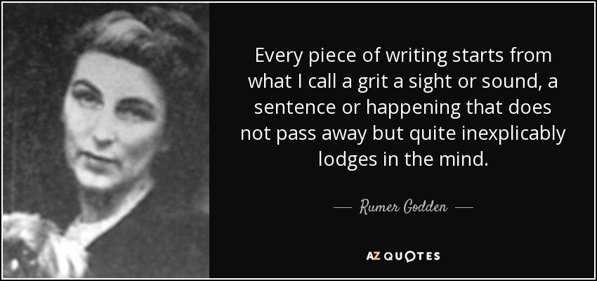 Every piece of writing starts from what I call a grit a sight or sound, a sentence or happening that does not pass away but quite inexplicably lodges in the mind. - Rumer Godden