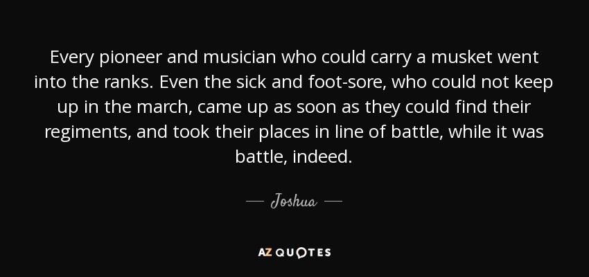 Every pioneer and musician who could carry a musket went into the ranks. Even the sick and foot-sore, who could not keep up in the march, came up as soon as they could find their regiments, and took their places in line of battle, while it was battle, indeed. - Joshua