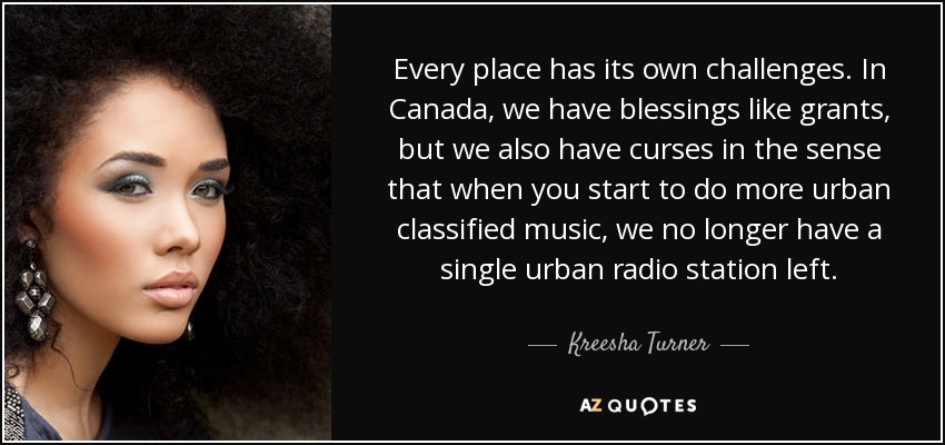 Every place has its own challenges. In Canada, we have blessings like grants, but we also have curses in the sense that when you start to do more urban classified music, we no longer have a single urban radio station left. - Kreesha Turner