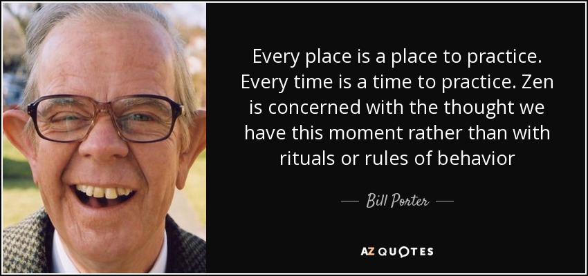 Every place is a place to practice. Every time is a time to practice. Zen is concerned with the thought we have this moment rather than with rituals or rules of behavior - Bill Porter