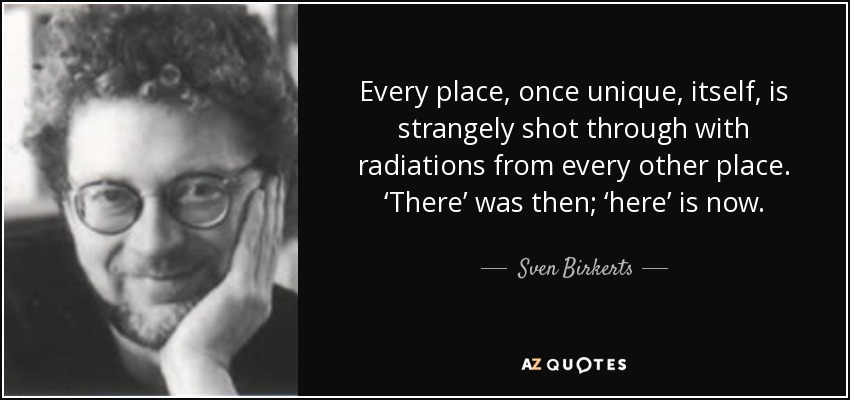 Every place, once unique, itself, is strangely shot through with radiations from every other place. ‘There’ was then; ‘here’ is now. - Sven Birkerts