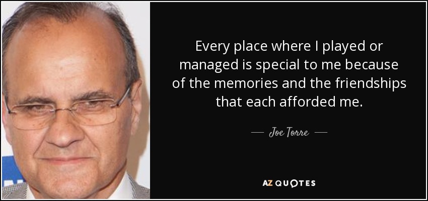 Every place where I played or managed is special to me because of the memories and the friendships that each afforded me. - Joe Torre