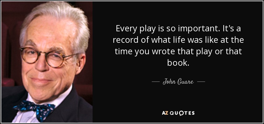 Every play is so important. It's a record of what life was like at the time you wrote that play or that book. - John Guare