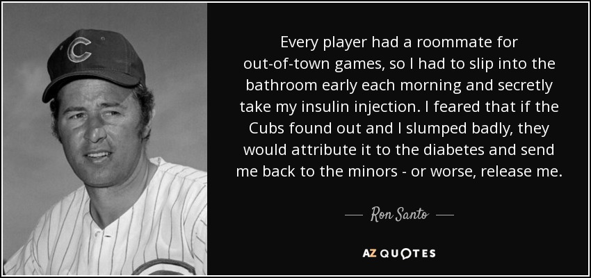 Every player had a roommate for out-of-town games, so I had to slip into the bathroom early each morning and secretly take my insulin injection. I feared that if the Cubs found out and I slumped badly, they would attribute it to the diabetes and send me back to the minors - or worse, release me. - Ron Santo