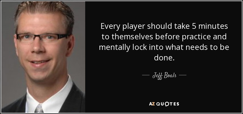 Every player should take 5 minutes to themselves before practice and mentally lock into what needs to be done. - Jeff Boals