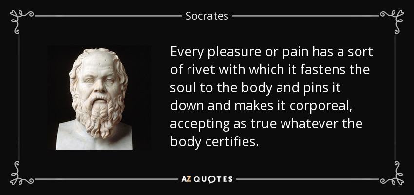 Every pleasure or pain has a sort of rivet with which it fastens the soul to the body and pins it down and makes it corporeal, accepting as true whatever the body certifies. - Socrates