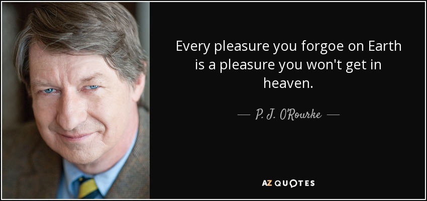 Every pleasure you forgoe on Earth is a pleasure you won't get in heaven. - P. J. O'Rourke