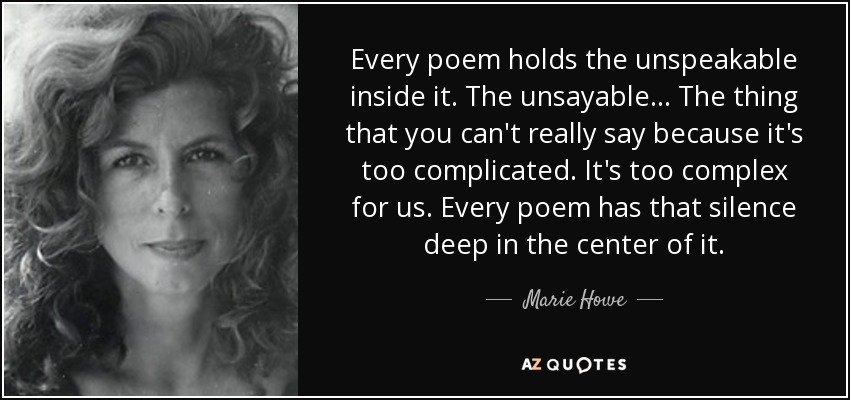 Every poem holds the unspeakable inside it. The unsayable... The thing that you can't really say because it's too complicated. It's too complex for us. Every poem has that silence deep in the center of it. - Marie Howe