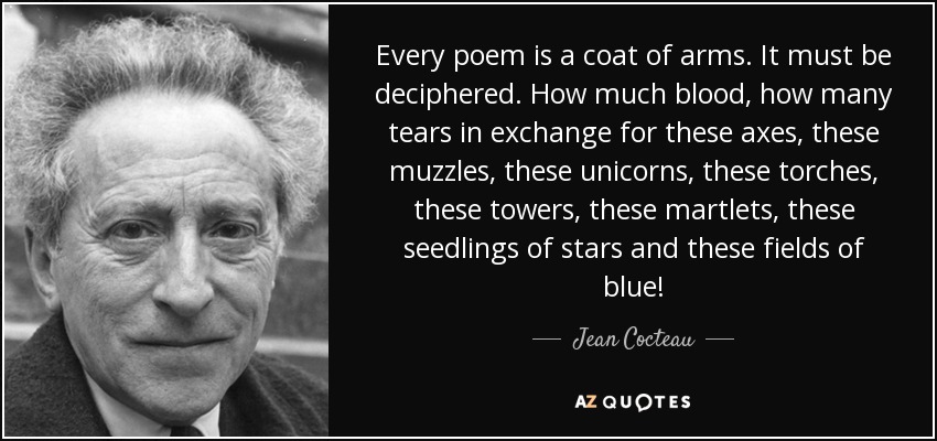 Every poem is a coat of arms. It must be deciphered. How much blood, how many tears in exchange for these axes, these muzzles, these unicorns, these torches, these towers, these martlets, these seedlings of stars and these fields of blue! - Jean Cocteau