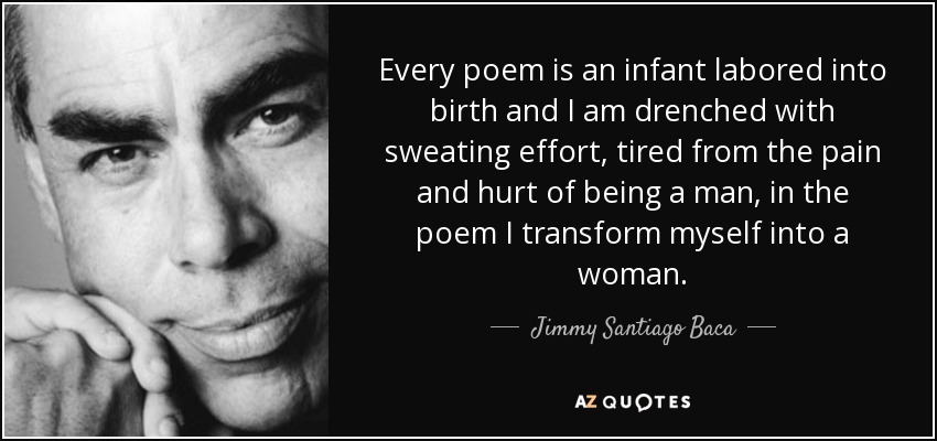 Every poem is an infant labored into birth and I am drenched with sweating effort, tired from the pain and hurt of being a man, in the poem I transform myself into a woman. - Jimmy Santiago Baca