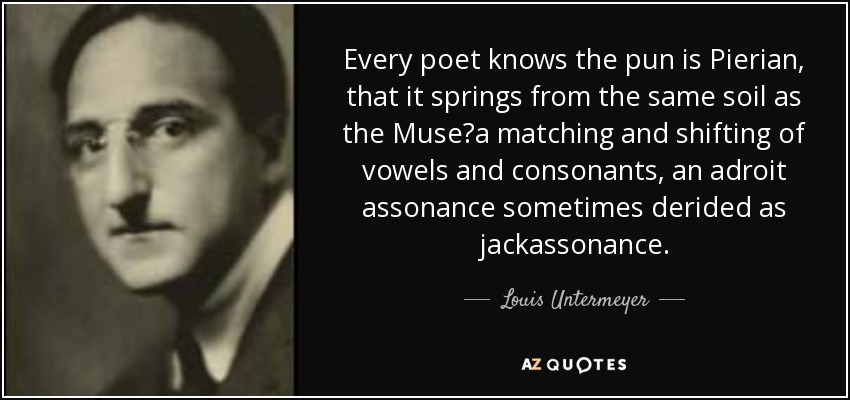 Every poet knows the pun is Pierian, that it springs from the same soil as the Muse?a matching and shifting of vowels and consonants, an adroit assonance sometimes derided as jackassonance. - Louis Untermeyer