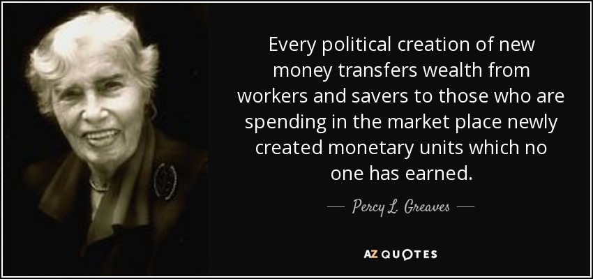 Every political creation of new money transfers wealth from workers and savers to those who are spending in the market place newly created monetary units which no one has earned. - Percy L. Greaves, Jr.