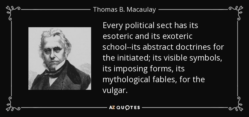 Every political sect has its esoteric and its exoteric school--its abstract doctrines for the initiated; its visible symbols, its imposing forms, its mythological fables, for the vulgar. - Thomas B. Macaulay